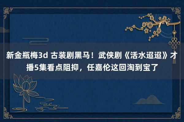 新金瓶梅3d 古装剧黑马！武侠剧《活水迢迢》才播5集看点阻抑，任嘉伦这回淘到宝了