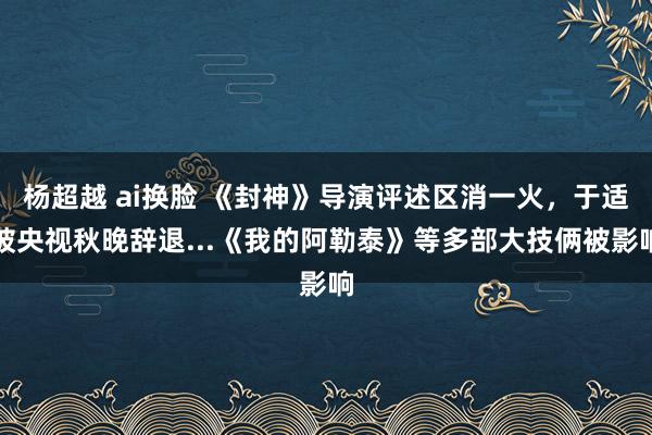 杨超越 ai换脸 《封神》导演评述区消一火，于适被央视秋晚辞退...《我的阿勒泰》等多部大技俩被影响