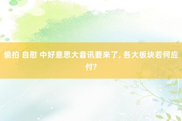 偷拍 自慰 中好意思大音讯要来了， 各大板块若何应付?