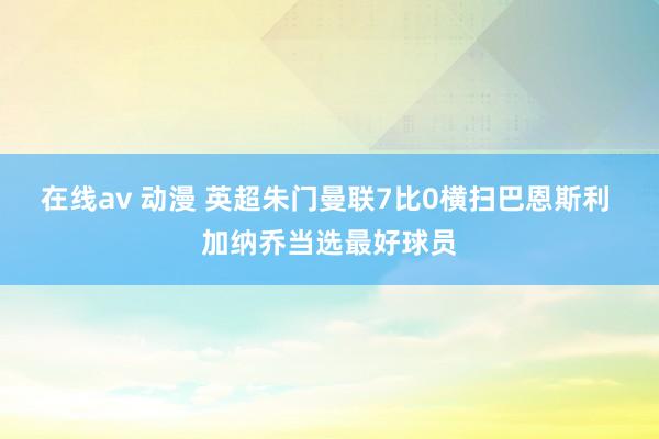 在线av 动漫 英超朱门曼联7比0横扫巴恩斯利 加纳乔当选最好球员