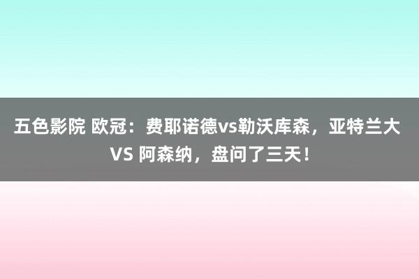 五色影院 欧冠：费耶诺德vs勒沃库森，亚特兰大 VS 阿森纳，盘问了三天！