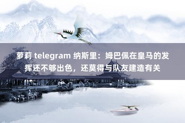 萝莉 telegram 纳斯里：姆巴佩在皇马的发挥还不够出色，还莫得与队友建造有关