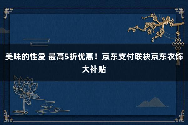 美味的性爱 最高5折优惠！京东支付联袂京东衣饰大补贴