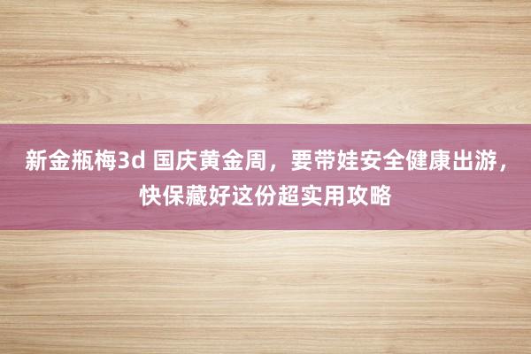 新金瓶梅3d 国庆黄金周，要带娃安全健康出游，快保藏好这份超实用攻略