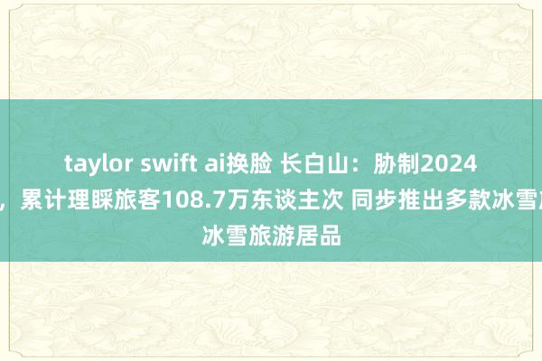 taylor swift ai换脸 长白山：胁制2024年6月末，累计理睬旅客108.7万东谈主次 同步推出多款冰雪旅游居品