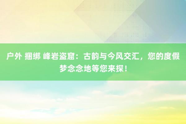 户外 捆绑 峰岩盗窟：古韵与今风交汇，您的度假梦念念地等您来探！