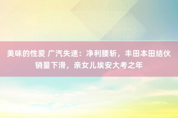 美味的性爱 广汽失速：净利腰斩，丰田本田结伙销量下滑，亲女儿埃安大考之年