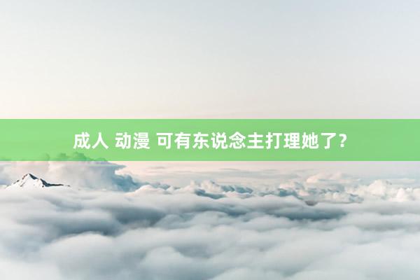 成人 动漫 可有东说念主打理她了？