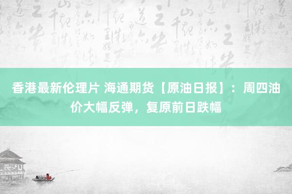 香港最新伦理片 海通期货【原油日报】：周四油价大幅反弹，复原前日跌幅