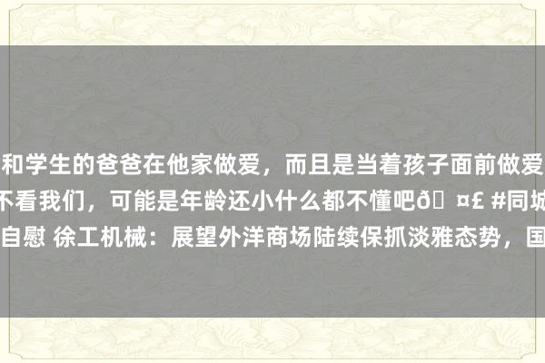 和学生的爸爸在他家做爱，而且是当着孩子面前做爱，太刺激了，孩子完全不看我们，可能是年龄还小什么都不懂吧🤣 #同城 #文爱 #自慰 徐工机械：展望外洋商场陆续保抓淡雅态势，国际化收入2024年上半年占比44%