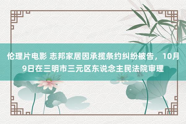 伦理片电影 志邦家居因承揽条约纠纷被告，10月9日在三明市三元区东说念主民法院审理