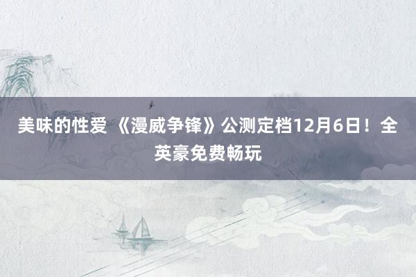 美味的性爱 《漫威争锋》公测定档12月6日！全英豪免费畅玩