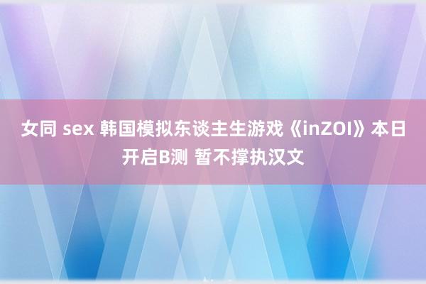 女同 sex 韩国模拟东谈主生游戏《inZOI》本日开启B测 暂不撑执汉文