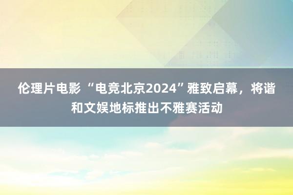 伦理片电影 “电竞北京2024”雅致启幕，将谐和文娱地标推出不雅赛活动