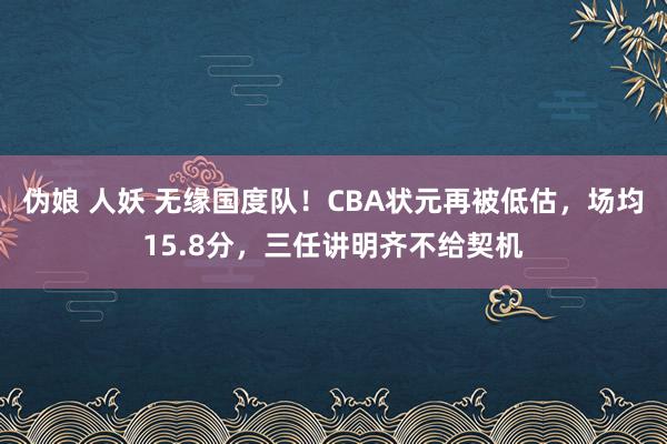 伪娘 人妖 无缘国度队！CBA状元再被低估，场均15.8分，三任讲明齐不给契机