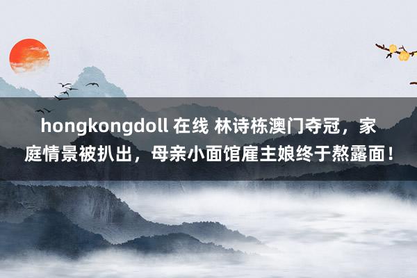 hongkongdoll 在线 林诗栋澳门夺冠，家庭情景被扒出，母亲小面馆雇主娘终于熬露面！