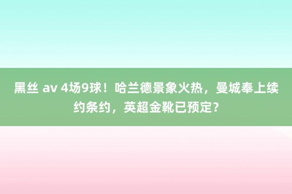 黑丝 av 4场9球！哈兰德景象火热，曼城奉上续约条约，英超金靴已预定？