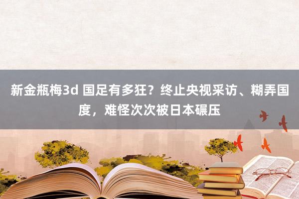 新金瓶梅3d 国足有多狂？终止央视采访、糊弄国度，难怪次次被日本碾压