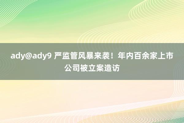 ady@ady9 严监管风暴来袭！年内百余家上市公司被立案造访