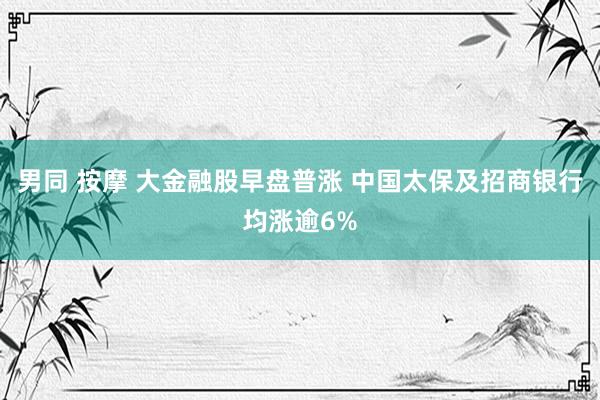 男同 按摩 大金融股早盘普涨 中国太保及招商银行均涨逾6%