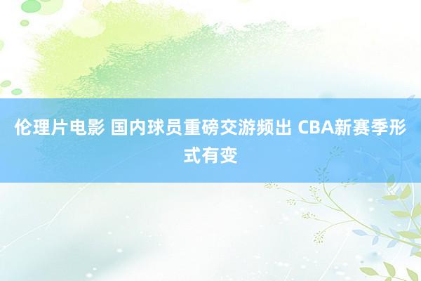 伦理片电影 国内球员重磅交游频出 CBA新赛季形式有变