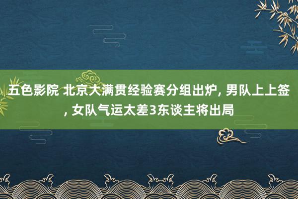 五色影院 北京大满贯经验赛分组出炉， 男队上上签， 女队气运太差3东谈主将出局