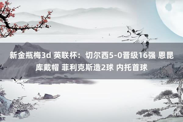 新金瓶梅3d 英联杯：切尔西5-0晋级16强 恩昆库戴帽 菲利克斯造2球 内托首球