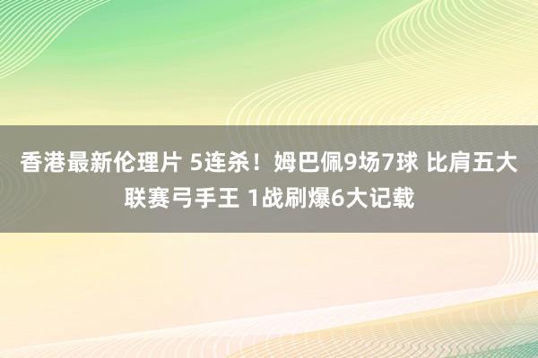 香港最新伦理片 5连杀！姆巴佩9场7球 比肩五大联赛弓手王 1战刷爆6大记载