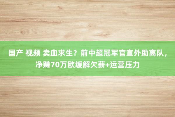 国产 视频 卖血求生？前中超冠军官宣外助离队，净赚70万欧缓解欠薪+运营压力