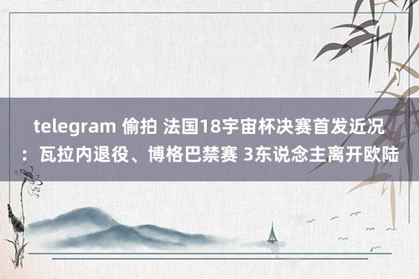 telegram 偷拍 法国18宇宙杯决赛首发近况：瓦拉内退役、博格巴禁赛 3东说念主离开欧陆