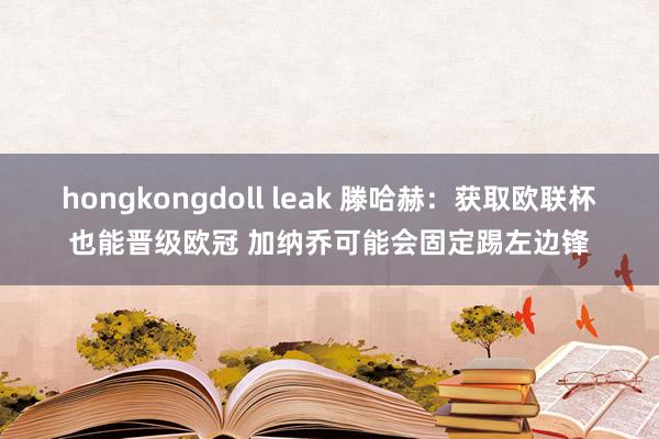 hongkongdoll leak 滕哈赫：获取欧联杯也能晋级欧冠 加纳乔可能会固定踢左边锋