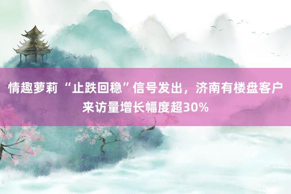 情趣萝莉 “止跌回稳”信号发出，济南有楼盘客户来访量增长幅度超30%