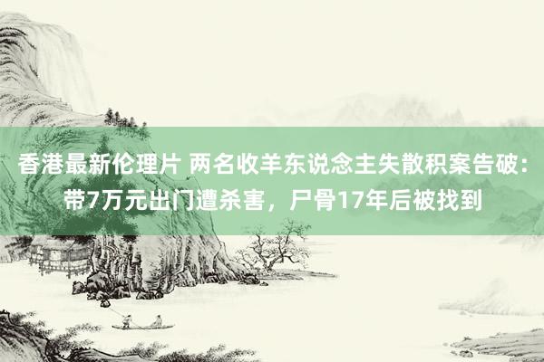 香港最新伦理片 两名收羊东说念主失散积案告破：带7万元出门遭杀害，尸骨17年后被找到