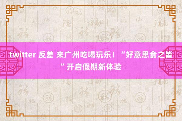 twitter 反差 来广州吃喝玩乐！“好意思食之皆”开启假期新体验