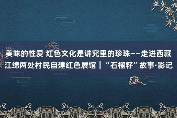 美味的性爱 红色文化是讲究里的珍珠——走进西藏江绵两处村民自建红色展馆｜“石榴籽”故事·影记