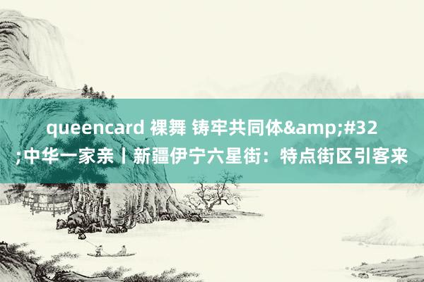 queencard 裸舞 铸牢共同体&#32;中华一家亲丨新疆伊宁六星街：特点街区引客来