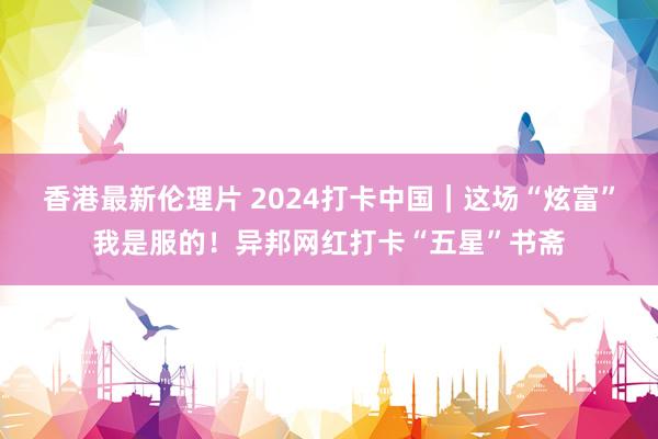 香港最新伦理片 2024打卡中国｜这场“炫富”我是服的！异邦网红打卡“五星”书斋