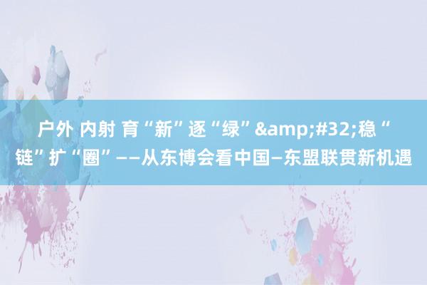 户外 内射 育“新”逐“绿”&#32;稳“链”扩“圈”——从东博会看中国—东盟联贯新机遇