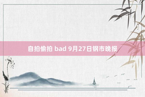 自拍偷拍 bad 9月27日钢市晚报