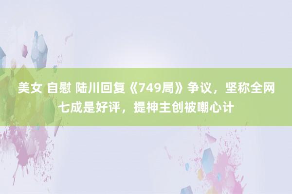 美女 自慰 陆川回复《749局》争议，坚称全网七成是好评，提神主创被嘲心计