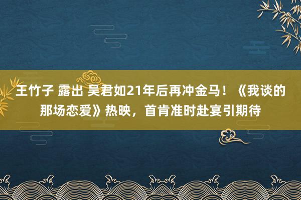 王竹子 露出 吴君如21年后再冲金马！《我谈的那场恋爱》热映，首肯准时赴宴引期待