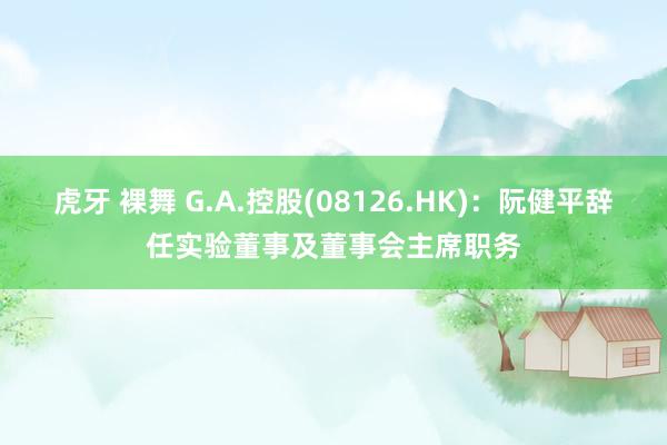 虎牙 裸舞 G.A.控股(08126.HK)：阮健平辞任实验董事及董事会主席职务