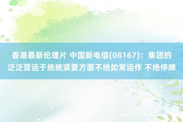 香港最新伦理片 中国新电信(08167)：集团的泛泛营运于统统紧要方面不绝如常运作 不绝停牌