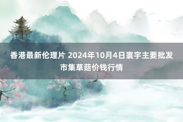 香港最新伦理片 2024年10月4日寰宇主要批发市集草菇价钱行情