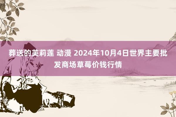 葬送的芙莉莲 动漫 2024年10月4日世界主要批发商场草莓价钱行情