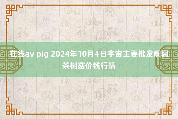 在线av pig 2024年10月4日宇宙主要批发阛阓茶树菇价钱行情