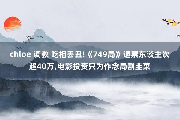 chloe 调教 吃相丢丑!《749局》退票东谈主次超40万，电影投资只为作念局割韭菜