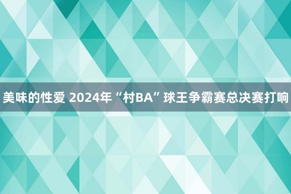 美味的性爱 2024年“村BA”球王争霸赛总决赛打响