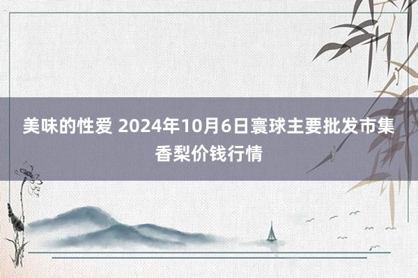 美味的性爱 2024年10月6日寰球主要批发市集香梨价钱行情