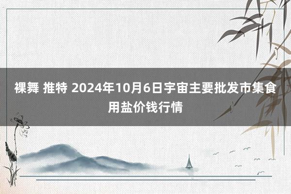 裸舞 推特 2024年10月6日宇宙主要批发市集食用盐价钱行情